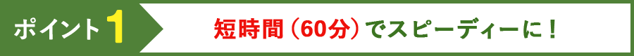 ポイント1 短時間（60分）でスピーディーに！