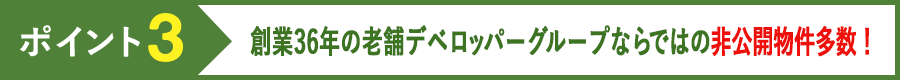 ポイント3 創業36年の老舗デベロッパーグループならではの非公開物件多数！